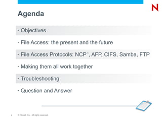 Agenda

    •   Objectives

    •   File Access: the present and the future

    •   File Access Protocols: NCP , AFP, CIFS, Samba, FTP
                                          ™




    •   Making them all work together

    •   Troubleshooting

    •   Question and Answer



3   © Novell, Inc. All rights reserved.
 