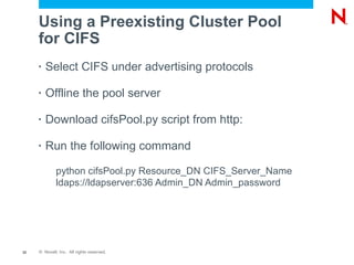 Using a Preexisting Cluster Pool
     for CIFS
     •   Select CIFS under advertising protocols

     •   Offline the pool server

     •   Download cifsPool.py script from http:

     •   Run the following command

             python cifsPool.py Resource_DN CIFS_Server_Name
             ldaps://ldapserver:636 Admin_DN Admin_password




32   © Novell, Inc. All rights reserved.
 