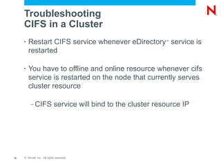 Troubleshooting
     CIFS in a Cluster
     •   Restart CIFS service whenever eDirectory service is
                                                       ™


         restarted

     •   You have to offline and online resource whenever cifs
         service is restarted on the node that currently serves
         cluster resource

          –   CIFS service will bind to the cluster resource IP




34   © Novell, Inc. All rights reserved.
 