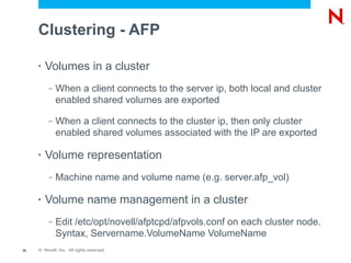 Clustering - AFP

     •   Volumes in a cluster
          –   When a client connects to the server ip, both local and cluster
              enabled shared volumes are exported

          –   When a client connects to the cluster ip, then only cluster
              enabled shared volumes associated with the IP are exported

     •   Volume representation
          –   Machine name and volume name (e.g. server.afp_vol)

     •   Volume name management in a cluster
          –   Edit /etc/opt/novell/afptcpd/afpvols.conf on each cluster node.
              Syntax, Servername.VolumeName VolumeName
35   © Novell, Inc. All rights reserved.
 