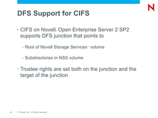DFS Support for CIFS

     •   CIFS on Novell Open Enterprise Server 2 SP2
                                           ®



         supports DFS junction that points to
          –   Root of Novell Storage Services volume
                                               ™




          –   Subdirectories in NSS volume

     •   Trustee rights are set both on the junction and the
         target of the junction




37   © Novell, Inc. All rights reserved.
 
