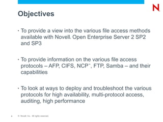Objectives

    •   To provide a view into the various file access methods
        available with Novell Open Enterprise Server 2 SP2
                                          ®



        and SP3

    •   To provide information on the various file access
        protocols – AFP, CIFS, NCP , FTP, Samba – and their
                                              ™


        capabilities

    •   To look at ways to deploy and troubleshoot the various
        protocols for high availability, multi-protocol access,
        auditing, high performance

4   © Novell, Inc. All rights reserved.
 