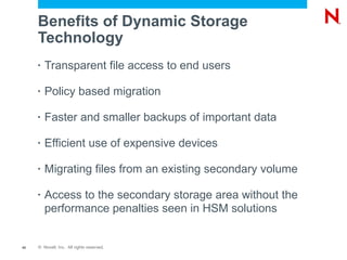 Benefits of Dynamic Storage
     Technology
     •   Transparent file access to end users

     •   Policy based migration

     •   Faster and smaller backups of important data

     •   Efficient use of expensive devices

     •   Migrating files from an existing secondary volume

     •   Access to the secondary storage area without the
         performance penalties seen in HSM solutions


42   © Novell, Inc. All rights reserved.
 