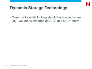 Dynamic Storage Technology

     •   Cross protocol file locking should be enabled when
         DST volume is exported as CIFS and NCP share
                                                  ™




47   © Novell, Inc. All rights reserved.
 