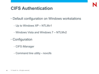 CIFS Authentication

     •   Default configuration on Windows workstations
          –   Up to Windows XP – NTLMv1

          –   Windows Vista and Windows 7 – NTLMv2

     •   Configuration
          –   CIFS iManager

          –   Command line utility - novcifs




49   © Novell, Inc. All rights reserved.
 