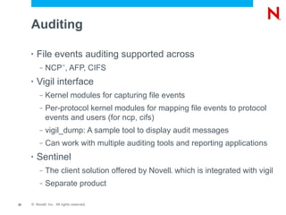 Auditing

     •   File events auditing supported across
          –   NCP , AFP, CIFS
                        ™




     •   Vigil interface
          –   Kernel modules for capturing file events
          –   Per-protocol kernel modules for mapping file events to protocol
              events and users (for ncp, cifs)
          –   vigil_dump: A sample tool to display audit messages
          –   Can work with multiple auditing tools and reporting applications
     •   Sentinel
          –   The client solution offered by Novell which is integrated with vigil
                                                   ®




          –   Separate product

52   © Novell, Inc. All rights reserved.
 