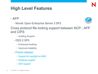 High Level Features

    •   AFP
         –   Novell Open Enterprise Server 2 SP2
                           ®




    Cross protocol file locking support between NCP , AFP
                                                   ™


    and CIFS
              >   Auditing Support
         –   OES 2 SP3
              >   Enhanced Auditing
              >   Improved reliability
         –   Future release
              >   Support for spotlight on MAC
              >   Kerberos support
              >   DST support

6   © Novell, Inc. All rights reserved.
 