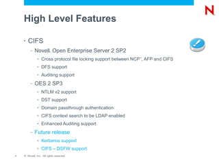 High Level Features

    •   CIFS
         –   Novell Open Enterprise Server 2 SP2
                         ®




              >   Cross protocol file locking support between NCP , AFP and CIFS
                                                                ™




              >   DFS support
              >   Auditing support
         –   OES 2 SP3
              >   NTLM v2 support
              >   DST support
              >   Domain passthrough authentication
              >   CIFS context search to be LDAP enabled
              >   Enhanced Auditing support
         –   Future release
              >   Kerberos support
              >   CIFS – DSFW support
7   © Novell, Inc. All rights reserved.
 