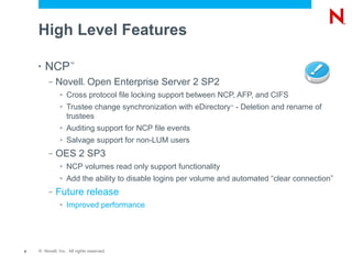 High Level Features

    •   NCP         ™


         –   Novell Open Enterprise Server 2 SP2
                           ®



              >   Cross protocol file locking support between NCP, AFP, and CIFS
              >   Trustee change synchronization with eDirectory - Deletion and rename of
                                                                 ™


                  trustees
              >   Auditing support for NCP file events
              >   Salvage support for non-LUM users
         –   OES 2 SP3
              >   NCP volumes read only support functionality
              >   Add the ability to disable logins per volume and automated “clear connection”
         –   Future release
              >   Improved performance




8   © Novell, Inc. All rights reserved.
 