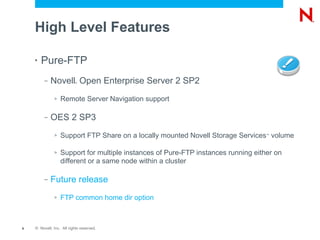 High Level Features

    •   Pure-FTP
         –   Novell Open Enterprise Server 2 SP2
                           ®




              >   Remote Server Navigation support

         –   OES 2 SP3
              >   Support FTP Share on a locally mounted Novell Storage Services volume
                                                                                   ™




              >   Support for multiple instances of Pure-FTP instances running either on
                  different or a same node within a cluster

         –   Future release
              >   FTP common home dir option



9   © Novell, Inc. All rights reserved.
 