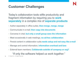 Customer Challenges

     Today's collaboration tools stifle productivity and
     fragment information by requiring you to work
     separately in a complex mix of separate products
     •   Author separately in office suites; then merge, merge, merge
     •   Communicate in e-mail; then copy into documents
     •   Converse in chat; but only a small group sees the information
     •   Meet occasionally in web meetings; no ad-hoc collaboration
     •   Persist content in collaboration suite;needs setup and not easy like e-mail
     •   Manage and control information; information overload and loss
     •   External team members; Collaborate outside of company or org?

              “If only the software helped us work together.”
10   © Novell, Inc. All rights reserved.
 