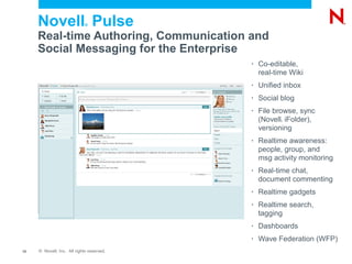 Novell Pulse            ®


     Real-time Authoring, Communication and
     Social Messaging for the Enterprise
                                           •   Co-editable,
                                               real-time Wiki
                                           •   Unified inbox
                                           •   Social blog
                                           •   File browse, sync
                                               (Novell iFolder),
                                                      ®



                                               versioning
                                           •   Realtime awareness:
                                               people, group, and
                                               msg activity monitoring
                                           •   Real-time chat,
                                               document commenting
                                           •   Realtime gadgets
                                           •   Realtime search,
                                               tagging
                                           •   Dashboards
                                           •   Wave Federation (WFP)
12   © Novell, Inc. All rights reserved.
 