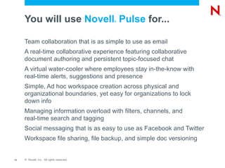 You will use Novell Pulse for...      ®




     Team collaboration that is as simple to use as email
     A real-time collaborative experience featuring collaborative
     document authoring and persistent topic-focused chat
     A virtual water-cooler where employees stay in-the-know with
     real-time alerts, suggestions and presence
     Simple, Ad hoc workspace creation across physical and
     organizational boundaries, yet easy for organizations to lock
     down info
     Managing information overload with filters, channels, and
     real-time search and tagging
     Social messaging that is as easy to use as Facebook and Twitter
     Workspace file sharing, file backup, and simple doc versioning


13   © Novell, Inc. All rights reserved.
 