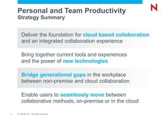 Personal and Team Productivity
    Strategy Summary


        Deliver the foundation for cloud based collaboration
        and an integrated collaboration experience

        Bring together current tools and experiences
        and the power of new technologies

        Bridge generational gaps in the workplace
        between non-premise and cloud collaboration

        Enable users to seamlessly move between
        collaborative methods, on-premise or in the cloud

7   © Novell, Inc. All rights reserved.
 