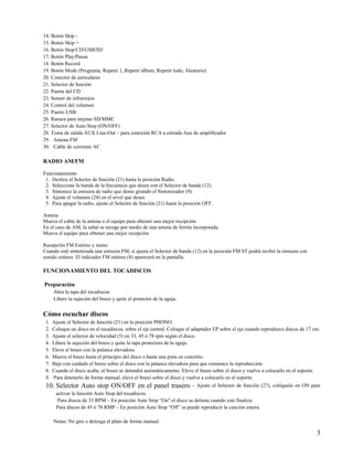 14. Botón Skip -
15. Botón Skip +
16. Botón Stop/CD/USB/SD
17. Botón Play/Pausa
18. Botón Record
19. Botón Mode (Programa, Repetir 1, Repetir álbum, Repetir todo, Aleatorio)
20. Conector de auriculares
21. Selector de función
22. Puerta del CD
23. Sensor de infrarrojos
24. Control del volumen
25. Puerto USB
26. Ranura para tarjetas SD/MMC
27. Selector de Auto Stop (ON/OFF)
28. Toma de salida AUX Line-Out – para conexión RCA a entrada Aux de amplificador
29. Antena FM
30. Cable de corriente AC

RADIO AM/FM

Funcionamiento
 1. Deslice el Selector de función (21) hasta la posición Radio.
 2. Seleccione la banda de la frecuencia que desee con el Selector de banda (12).
 3. Sintonice la emisora de radio que desee girando el Sintonizador (9).
 4. Ajuste el volumen (24) en el nivel que desee.
 5. Para apagar la radio, ajuste el Selector de función (21) hasta la posición OFF.

Antena
Mueva el cable de la antena o el equipo para obtener una mejor recepción.
En el caso de AM, la señal se recoge por medio de una antena de ferrita incorporada.
Mueva el equipo para obtener una mejor recepción.

Recepción FM Estéreo y mono
Cuando esté sintonizada una emisora FM, si ajusta el Selector de banda (12) en la posición FM ST podrá recibir la emisora con
sonido estéreo. El indicador FM estéreo (8) aparecerá en la pantalla.

FUNCIONAMIENTO DEL TOCADISCOS

Preparación
      Abra la tapa del tocadiscos.
      Libere la sujeción del brazo y quite el protector de la aguja.


Cómo escuchar discos
 1.   Ajuste el Selector de función (21) en la posición PHONO.
 2.   Coloque un disco en el tocadiscos, sobre el eje central. Coloque el adaptador EP sobre el eje cuando reproduzca discos de 17 cm.
 3.   Ajuste el selector de velocidad (5) en 33, 45 ó 78 rpm según el disco.
 4.   Libere la sujeción del brazo y quite la tapa protectora de la aguja.
 5.   Eleve el brazo con la palanca elevadora.
 6.   Mueva el brazo hasta el principio del disco o hasta una pista en concreto.
 7.   Baje con cuidado el brazo sobre el disco con la palanca elevadora para que comience la reproducción.
 8.   Cuando el disco acabe, el brazo se detendrá automáticamente. Eleve el brazo sobre el disco y vuelva a colocarlo en el soporte.
 9.   Para detenerlo de forma manual, eleve el brazo sobre el disco y vuelva a colocarlo en el soporte.
 10. Selector Auto stop ON/OFF en el panel trasero – Ajuste el Selector de función (27), colóquelo en ON para
       activar la función Auto Stop del tocadiscos.
        Para discos de 33 RPM – En posición Auto Stop “On" el disco se detiene cuando este finaliza.
       Para discos de 45 ó 78 RMP – En posición Auto Stop “Off” se puede reproducir la canción entera.

      Notas: No gire o detenga el plato de forma manual.

                                                                                                                                    3
 