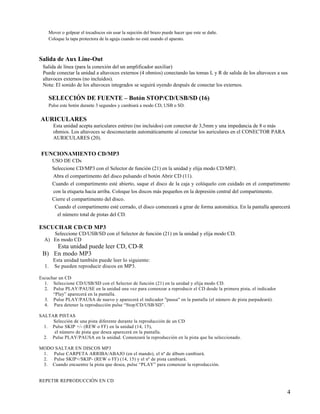 Mover o golpear el tocadiscos sin usar la sujeción del brazo puede hacer que este se dañe.
    Coloque la tapa protectora de la aguja cuando no esté usando el aparato.



Salida de Aux Line-Out
 Salida de línea (para la conexión del un amplificador auxiliar)
 Puede conectar la unidad a altavoces externos (4 ohmios) conectando las tomas L y R de salida de los altavoces a sus
 altavoces externos (no incluidos).
 Nota: El sonido de los altavoces integrados se seguirá oyendo después de conectar los externos.

    SELECCIÓN DE FUENTE – Botón STOP/CD/USB/SD (16)
    Pulse este botón durante 3 segundos y cambiará a modo CD, USB o SD.


AURICULARES
       Esta unidad acepta auriculares estéreo (no incluidos) con conector de 3,5mm y una impedancia de 8 o más
       ohmios. Los altavoces se desconectarán automáticamente al conectar los auriculares en el CONECTOR PARA
       AURICULARES (20).


FUNCIONAMIENTO CD/MP3
       USO DE CDs
       Seleccione CD/MP3 con el Selector de función (21) en la unidad y elija modo CD/MP3.
       Abra el compartimento del disco pulsando el botón Abrir CD (11).
       Cuando el compartimento esté abierto, saque el disco de la caja y colóquelo con cuidado en el compartimento
       con la etiqueta hacia arriba. Coloque los discos más pequeños en la depresión central del compartimento.
       Cierre el compartimento del disco.
        Cuando el compartimento esté cerrado, el disco comenzará a girar de forma automática. En la pantalla aparecerá
         el número total de pistas del CD.

ESCUCHAR CD/CD MP3
     Seleccione CD/USB/SD con el Selector de función (21) en la unidad y elija modo CD.
  A) En modo CD
     Esta unidad puede leer CD, CD-R
 B) En modo MP3
       Esta unidad también puede leer lo siguiente:
  1.   Se pueden reproducir discos en MP3.

Escuchar un CD
  1. Seleccione CD/USB/SD con el Selector de función (21) en la unidad y elija modo CD.
  2. Pulse PLAY/PAUSE en la unidad una vez para comenzar a reproducir el CD desde la primera pista, el indicador
      “Play” aparecerá en la pantalla.
  3. Pulse PLAY/PAUSA de nuevo y aparecerá el indicador "pausa" en la pantalla (el número de pista parpadeará).
  4. Para detener la reproducción pulse “Stop/CD/USB/SD”.

SALTAR PISTAS
     Selección de una pista diferente durante la reproducción de un CD
  1. Pulse SKIP +/- (REW o FF) en la unidad (14, 15),
      el número de pista que desea aparecerá en la pantalla.
  2. Pulse PLAY/PAUSA en la unidad. Comenzará la reproducción en la pista que ha seleccionado.

MODO SALTAR EN DISCOS MP3
 1. Pulse CARPETA ARRIBA/ABAJO (en el mando), el nº de álbum cambiará.
 2. Pulse SKIP+/SKIP- (REW o FF) (14, 15) y el nº de pista cambiará.
 3. Cuando encuentre la pista que desea, pulse “PLAY” para comenzar la reproducción.


REPETIR REPRODUCCIÓN EN CD

                                                                                                                    4
 