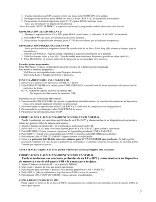 1. Cuando reproduzca un CD, si quiere repetir una pista, pulse MODE (19) en la unidad.
  2. Para repetir todo el disco, pulse MODE dos veces y la luz “REP ALL” de la pantalla se encenderá.
  3. Para cancelar el modo de repetición, pulse STOP o pulse MODE repetidas veces
      hasta que el indicador de repetición desaparezca.
 Nota: En modo “REPETIR TODO”, la reproducción normal y programada también afectarán a esta función.

REPRODUCCIÓN ALEATORIA EN CD
 1. Durante la reproducción de CD o MP3 pulse MODE cuatro veces, el indicador “RANDOM” se encenderá.
 2. Pulse SKIP +/- , las pistas se reproducirán de forma aleatoria.
 3. Para cancelar la reproducción aleatoria, pulse STOP dos veces hasta que el indicador desaparezca.

REPRODUCCIÓN PROGRAMADA DE UN CD
     No se pueden introducir programas durante la reproducción de un disco. Pulse Stop (16) primero y después siga las
    instrucciones:
 1. Pulse PLAY/PAUSA (19) en la unidad. Aparecerá la siguiente información en la pantalla.
 2. Pulse los botones skip+ y skip- (14, 15) en la unidad para seleccionar las pistas a guardar en orden (pista 03).
 3. Pulse PROGRAM. La primera selección del programa ya está guardada en la memoria.

Escuchar pistas programadas
Pulse Play/Pausa. El disco se reproducirá desde el principio de la primera pista programada.
Para borrar la memoria programada:
    Si el disco se está reproduciendo, pulse Stop para detenerlo.
    Seleccione Radio o Apagar para borrar el programa.

FUNCIONAMIENTO DEL USB / TARJETA SD
1. Introduzca la tarjeta SD en la ranura o el USB en el puerto.
2. Pulse CD/MP3/USB/SD en la unidad, pulse STOP/USB/CARD, la unidad leerá de forma automática el número total de
     carpetas y de pistas.
  NOTA: Solamente soporta archivos en formato MP3.
          * No soporta todas las marcas de memorias USB.

Reproducción del USB/tarjeta SD completa
1. Entre en modo USB/SD CARD y la canción se reproducirá automáticamente. La reproducción comenzará en la primera
     pista, en la pantalla aparecerá el número de pista actual.
2. Para interrumpir la reproducción pulse PLAY/PAUSA. El indicador de tiempo transcurrido parpadeará.
3. Para reanudar la reproducción, pulse PLAY/PAUSA de nuevo.
4. Para detener la reproducción, pulse STOP.

CODIFICACIÓN Y ALMACENAMIENTO DESDE UN CD NORMAL.
   Puede transformar sus canciones preferidas de un CD a MP3 y almacenarlas en su dispositivo de memoria a
través del puerto USB o la ranura para tarjetas.
1. Ajuste el Selector de función (21) en la unidad para seleccionar modo CD.
2. Pulse SKIP +/- (14, 15) para seleccionar la pista, pulse PLAY/PAUSA (17) para iniciar la conversión.
3. Pulse RECORD (19) para comenzar el proceso, en la pantalla parpadeará “USB o TARJETA”.
4. Pulse SKIP+ (14) para seleccionar grabación en USB o en tarjeta, pulse RECORD para confirmar.
5. Pulse Record (19) o STOP/CD/USB/SD (16) para detener la codificación.
6. Notas: La grabación del CD debe estar sincronizada, pulse STOP/CD/USB/SD para confirmar. Se deben grabar
   canciones completas. En caso de que la grabación se interrumpa o se detenga a mitad de una canción, no se podrá grabar.
   Tendría que empezar de nuevo.

ADVERTENCIA: Algunos CDs no se pueden transformar si están protegidos ante las copias.

CODIFICACIÓN Y ALMACENAMIENTO DESDE UN VINILO.
  Puede transformar sus canciones preferidas de un LP a MP3 y almacenarlas en su dispositivo
de memoria a través del puerto USB o la ranura para tarjetas.
1. Ajuste el Selector de función (21) en la posición PHONO.
2. Seleccione el número de pista que quiere transformar.
3. Pulse Record para comenzar el proceso, en la pantalla parpadeará “USB o TARJETA”.
4. Pulse SKIP+/- (14) para seleccionar la grabación en USB o tarjeta de memoria.
5. Pulse Record (19) o STOP/CD/USB/SD (16) para detener la codificación.

COPIAR DESDE UN DISCO DE MP3
 Puede copiar los archivos de un disco de MP3 y almacenarlos en su dispositivo de memoria a través del puerto USB o la
 ranura para tarjetas.

                                                                                                                             5
 
