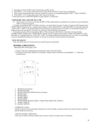 1. Introduzca un disco de MP3 y pulse Función para cambiar al CD.
 2. Pulse SKIP +/- (14, 15) para seleccionar la pista, pulse PLAY/PAUSA (17) para iniciar la grabación.
 3. Pulse el botón de grabación para comenzar a copiar los archivos, en la pantalla parpadeará “REC” “USB o TARJETA”.
 4. Pulse SKIP+/- (14, 15) para seleccionar USB o tarjeta de memoria.
 5. Pulse Record (19) o STOP/CD/USB/SD (16) para detener la codificación.

 COPIAR DE USB A SD O DE SD A USB
  1. Puede copiar los archivos de un disco de MP3 o USB y almacenarlos en su dispositivo de memoria a través del puerto
          USB o la ranura para tarjetas.
   2. Coloque el reproductor MP3 o el USB en el puerto, o la tarjeta SD en la ranura. Cambie a la función USB. Después pulse
“STOP/USB/SD” durante más de 3 segundos para cambiar a modo USB/TARJETA y pulse RECORD, en la pantalla aparecerá
“COPY USB > CARD”. En la pantalla aparecerá el porcentaje de la grabación del 1% al 100%. No interrumpa el proceso de
grabación hasta que este finalice. Si lo hace, no se llevará a cabo la función correctamente.
    3. Introduzca la tarjeta SD y el reproductor MP3 o USB en el puerto USB. Deslice el interruptor de función hasta
CD/MP3/USB/SD, después pulse “STOP/USB/SD” durante más de 3 segundos para cambiar a modo USB/TARJETA y pulse
RECORD, en la pantalla aparecerá “COPY SD > USB”. En la pantalla aparecerá el porcentaje del 1% al 100%. No interrumpa
el proceso de grabación hasta que este finalice. Si lo hace, no se llevará a cabo la función correctamente.

 NIVEL DE GRAVES
   Pulse este botón una vez (13) para activar un sonido de graves más potente.

   MANDO A DISTANCIA
    PREPARACIÓN ANTES DEL USO

     1. Saque la tapa del compartimento de las pilas de la parte trasera del mando.
     2. Introduzca una pila tipo CR2025 (3V) (incluida). Coloque la pila atendiendo a las polaridades + y – dentro del
        compartimento.




     1.    BOTÓN PLAY/PAUSA
     2.    BOTÓN RECORD
     3.    BOTÓN STOP/CD/USB/SD (selector de fuente)
     4.    BOTÓN SKIP -
     5.    BOTÓN SKIP +
     6.    BOTÓN ABRIR
     7.    BOTÓN PROG
     8.    BOTÓN MODE (Programa, Repetir 1, Repetir álbum, Repetir todo, Aleatorio)
     9.    SUBIR CARPETA
     10.   BAJAR CARPETA

     CAMBIO DE LA PILA
     Cuando el funcionamiento del mando a distancia se vuelva inestable o tenga que usarlo a una menor distancia, cambie la
     pila del mando por una nueva.

     USO DEL MANDO A DISTANCIA
     • Para usar el mando a distancia, apunte hacia el sensor remoto (5) y pulse suave y firmemente


                                                                                                                           6
 