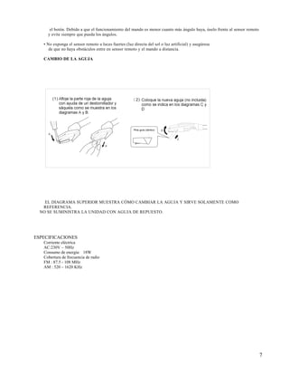 el botón. Debido a que el funcionamiento del mando es menor cuanto más ángulo haya, úselo frente al sensor remoto
     y evite siempre que pueda los ángulos.

   • No exponga el sensor remoto a luces fuertes (luz directa del sol o luz artificial) y asegúrese
      de que no haya obstáculos entre en sensor remoto y el mando a distancia.

   CAMBIO DE LA AGUJA




    EL DIAGRAMA SUPERIOR MUESTRA CÓMO CAMBIAR LA AGUJA Y SIRVE SOLAMENTE COMO
   REFERENCIA.
  NO SE SUMINISTRA LA UNIDAD CON AGUJA DE REPUESTO.




ESPECIFICACIONES
   Corriente eléctrica
   AC:230V ~ 50Hz
   Consumo de energía: 18W
   Cobertura de frecuencia de radio
   FM : 87.5 - 108 MHz
   AM : 520 – 1620 KHz




                                                                                                                          7
 