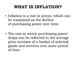 WHAT IS INFLATION?
• Inflation is a rise in prices, which can
be translated as the decline
of purchasing power over time.
• The rate at which purchasing power
drops can be reflected in the average
price increase of a basket of selected
goods and services over some period
of time.
 