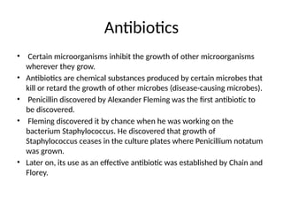 Antibiotics
• Certain microorganisms inhibit the growth of other microorganisms
wherever they grow.
• Antibiotics are chemical substances produced by certain microbes that
kill or retard the growth of other microbes (disease-causing microbes).
• Penicillin discovered by Alexander Fleming was the first antibiotic to
be discovered.
• Fleming discovered it by chance when he was working on the
bacterium Staphylococcus. He discovered that growth of
Staphylococcus ceases in the culture plates where Penicillium notatum
was grown.
• Later on, its use as an effective antibiotic was established by Chain and
Florey.
 