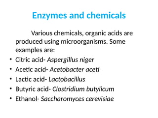 Enzymes and chemicals
Various chemicals, organic acids are
produced using microorganisms. Some
examples are:
• Citric acid- Aspergillus niger
• Acetic acid- Acetobacter aceti
• Lactic acid- Lactobacillus
• Butyric acid- Clostridium butylicum
• Ethanol- Saccharomyces cerevisiae
 