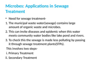 Microbes: Applications in Sewage
Treatment
• Need for sewage treatment-
1. The municipal waste water(sewage) contains large
amount of organic waste and microbes.
2. This can invite diseases and epidemic when this water
meets community water bodies like lake pond and rivers.
3. To check this the sewage is made less polluting by passing
it through sewage treatment plants(STPs).
This involves two steps-
i. Primary Treatment
ii. Secondary Treatment
 
