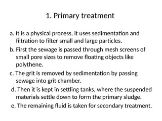 1. Primary treatment
a. It is a physical process, it uses sedimentation and
filtration to filter small and large particles.
b. First the sewage is passed through mesh screens of
small pore sizes to remove floating objects like
polythene.
c. The grit is removed by sedimentation by passing
sewage into grit chamber.
d. Then it is kept in settling tanks, where the suspended
materials settle down to form the primary sludge.
e. The remaining fluid is taken for secondary treatment.
 