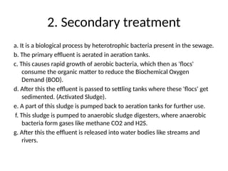 2. Secondary treatment
a. It is a biological process by heterotrophic bacteria present in the sewage.
b. The primary effluent is aerated in aeration tanks.
c. This causes rapid growth of aerobic bacteria, which then as 'flocs'
consume the organic matter to reduce the Biochemical Oxygen
Demand (BOD).
d. After this the effluent is passed to settling tanks where these 'flocs' get
sedimented. (Activated Sludge).
e. A part of this sludge is pumped back to aeration tanks for further use.
f. This sludge is pumped to anaerobic sludge digesters, where anaerobic
bacteria form gases like methane CO2 and H2S.
g. After this the effluent is released into water bodies like streams and
rivers.
 