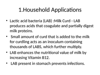 1.Household Applications
• Lactic acid bacteria (LAB) :Milk Curd - LAB
produces acids that coagulate and partially digest
milk proteins.
• Small amount of curd that is added to the milk
for curdling acts as an inoculum containing
thousands of LABS, which further multiply.
• LAB enhances the nutritional value of milk by
increasing Vitamin B12.
• LAB present in stomach prevents infections.
 