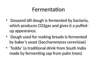 Fermentation
• Dosaand idli dough is fermented by bacteria,
which produces CO2gas and gives it a puffed-
up appearance.
• Dough used for making breads is fermented
by baker’s yeast (Saccharomyces cerevisiae)
• ‘Toddy’ (a traditional drink from South India
made by fermenting sap from palm trees)
 