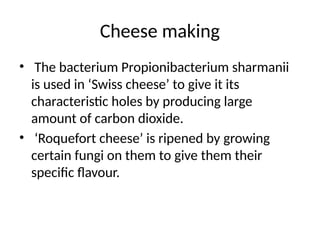 Cheese making
• The bacterium Propionibacterium sharmanii
is used in ‘Swiss cheese’ to give it its
characteristic holes by producing large
amount of carbon dioxide.
• ‘Roquefort cheese’ is ripened by growing
certain fungi on them to give them their
specific flavour.
 