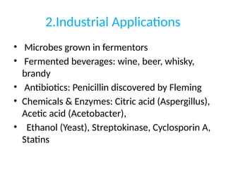 2.Industrial Applications
• Microbes grown in fermentors
• Fermented beverages: wine, beer, whisky,
brandy
• Antibiotics: Penicillin discovered by Fleming
• Chemicals & Enzymes: Citric acid (Aspergillus),
Acetic acid (Acetobacter),
• Ethanol (Yeast), Streptokinase, Cyclosporin A,
Statins
 