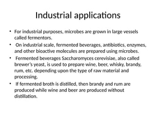 Industrial applications
• For industrial purposes, microbes are grown in large vessels
called fermentors.
• On industrial scale, fermented beverages, antibiotics, enzymes,
and other bioactive molecules are prepared using microbes.
• Fermented beverages Saccharomyces cerevisiae, also called
brewer’s yeast, is used to prepare wine, beer, whisky, brandy,
rum, etc. depending upon the type of raw material and
processing.
• If fermented broth is distilled, then brandy and rum are
produced while wine and beer are produced without
distillation.
 