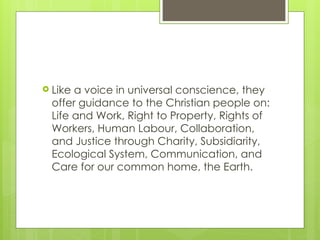  Like a voice in universal conscience, they
offer guidance to the Christian people on:
Life and Work, Right to Property, Rights of
Workers, Human Labour, Collaboration,
and Justice through Charity, Subsidiarity,
Ecological System, Communication, and
Care for our common home, the Earth.
 