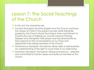 Lesson 7: The Social Teachings
of the Church
 In this unit, the standards are:
 Content Standard: Doctrine Explain how the Church continues
the mission of Christ in the present secular world Morals Be
guided by the Church Social Teaching in their commitment to
a particular way of helping our country improve Worship
Deepen and strengthen their prayer and sacramental life as
they respond to the social problems of our times and
appreciate their being members of the Church
 Performance Standard: The learner will be able to demonstrate
an understanding of the right to a just share in our daily living
 Formation Standard: The learner will become service – oriented
and committed to his/her values and duties as member of the
church
 