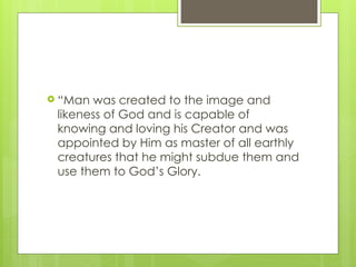  “Man was created to the image and
likeness of God and is capable of
knowing and loving his Creator and was
appointed by Him as master of all earthly
creatures that he might subdue them and
use them to God’s Glory.
 