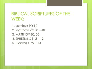 BIBLICAL SCRIPTURES OF THE
WEEK:
1. Leviticus 19: 18
2. Matthew 22: 37 – 40
3. MATTHEW 28: 20
4. EPHESIANS 1: 3 – 12
5. Genesis 1: 27 – 31
 
