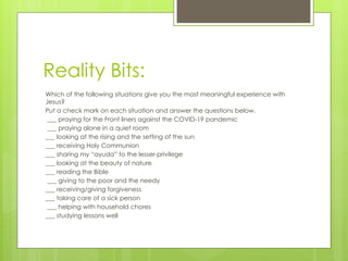 Reality Bits:
Which of the following situations give you the most meaningful experience with
Jesus?
Put a check mark on each situation and answer the questions below.
___ praying for the Front liners against the COVID-19 pandemic
___ praying alone in a quiet room
___ looking at the rising and the setting of the sun
___ receiving Holy Communion
___ sharing my “ayuda” to the lesser-privilege
___ looking at the beauty of nature
___ reading the Bible
___ giving to the poor and the needy
___ receiving/giving forgiveness
___ taking care of a sick person
___ helping with household chores
___ studying lessons well
 