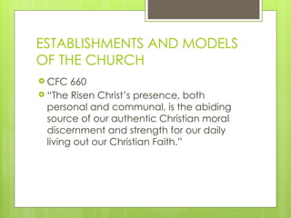 ESTABLISHMENTS AND MODELS
OF THE CHURCH
 CFC 660
 “The Risen Christ’s presence, both
personal and communal, is the abiding
source of our authentic Christian moral
discernment and strength for our daily
living out our Christian Faith.”
 