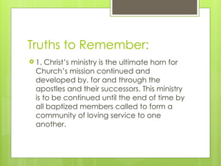 Truths to Remember:
 1. Christ’s ministry is the ultimate horn for
Church’s mission continued and
developed by, for and through the
apostles and their successors. This ministry
is to be continued until the end of time by
all baptized members called to form a
community of loving service to one
another.
 
