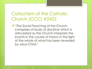 Catechism of the Catholic
Church (CCC) #2422
 “The Social Teaching of the Church
comprises of body of doctrine which is
articulated as the Church interprets the
events in the course of history in the light
of the whole of what has been revealed
by Jesus Christ.”
 