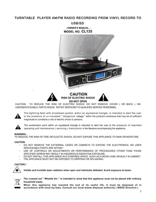 TURNTABLE PLAYER AM/FM RADIO RECORDING FROM VINYL RECORD TO
                                                   USB/SD
                                              - OWNER’S MANUAL -
                                            MODEL NO.        CL135




                                                  CAUTION
                                          RISK OF ELECTRIC SHOCK
                                                DO NOT OPEN
CAUTION : TO REDUCE THE RISK OF ELECTRIC SHOCK, DO NOT REMOVE COVER ( OR BACK ). NO
USERSERVICEABLE PARTS INSIDE. REFER SERVICING TO QUALIFIED SERVICE PERSONNEL.

       The lightning flash with arrowhead symbol, within an equilateral triangle, is intended to alert the user
       to the presence of un-insulated “ dangerous voltage “ within the product’s enclosure that may be of sufficient
       magnitude to constitute a risk of electric shock to persons.

       The exclamation point within an equilateral triangle is intended to alert the user to the presence of important
       operating and maintenance ( servicing ) instructions in the literature accompanying the appliance.

WARNING :
TO REDUCE THE RISK OF FIRE OR ELECTIC SHOCK, DO NOT EXPOSE THIS APPLIANCE TO RAIN OR MOISTURE.

CAUTION
   -  DO NOT REMOVE THE EXTIERNAL CASES OR CABINETS TO EXPOSE THE ELECTRONICS. NO USER
      SERVICEABLE PARTS ARE WITHIN !
   -  USE OF CONTROLS OR ADJUSTMENTS OR PERFORMANCE OF PROCEDURES OTHER THAN THOSE
      SPECIFIED HEREIN MAY RESULT IN HAZARDOUS RADIATION EXPOSURE.
   -  DO NOT INSTALL THIS APPLIANCE IN A CONFINED SPACE, SUCH AS A BOOK CASE OR BUILT IN CABINET.
   -  THE APPLIANCE MUST NOT BE EXPOSED TO DRIPPING OR SPLASHING.

CAUTION !

       Visible and invisible laser radiation when open and interlocks defeated. Avoid exposure to beam.


       The crossed out “ Wheelie bin “ is intended to show that this appliance must not be placed with ordinary
       household waste.
       When this appliance has reached the end of its useful life. It must be disposed of in
       accordance with local by-laws. Consult our local waste disposal authority ( WEEE Directive )
                                                                                                                    1
 