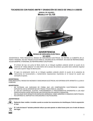 TOCADISCOS CON RADIO AM/FM Y GRABACIÓN DE DISCO DE VINILO A USB/SD
                                             - MANUAL DE USUARIO -
                                            MODELO Nº CL135




                                             ADVERTENCIA
                                    RIESGO DE DESCARGA ELÉCTRICA
                                               NO ABRIR
ADVERTENCIA: PARA REDUCIR EL RIESGO DE DESCARGAS ELÉCTRICAS, NO RETIRE LA CUBIERTA (NI LA
PARTE TRASERA). NO HAY PIEZAS ÚTILES PARA EL USUARIO EN SU INTERIOR. EN CASO DE REPARACIONES,
ACUDA SIEMPRE A PERSONAL DE REPARACIONES CUALIFICADO.

      El símbolo del rayo con punta de flecha dentro de un triángulo equilátero pretende advertir al usuario de la
      presencia de "voltaje peligroso" sin aislar dentro de la carcasa del producto que podría tener suficiente magnitud
      como para suponer riesgo de electrocución.

      El signo de exclamación dentro de un triángulo equilátero pretende advertir al usuario de la presencia de
      instrucciones de funcionamiento y mantenimiento (reparaciones) importantes en el manual de usuario que
      acompaña el aparato.

ADVERTENCIA:
PARA REDUCIR EL RIESGO DE INCENDIO O DESCARGAS ELÉCTRICAS, NO EXPONGA ESTE APARATO A LLUVIA O
HUMEDAD.

ADVERTENCIA
   -  NO EXTRAIGA LAS CARCASAS DE FORMA QUE LOS COMPONENTES ELECTRÓNICOS QUEDEN
      EXPUESTOS. EN SU INTERIOR NO HAY PIEZAS ÚTILES PARA EL USUARIO.
   -  EL USO DE CONTROLES, AJUSTES, FUNCIONAMIENTO O PROCEDIMIENTOS DIFERENTES A LOS AQUÍ
      ESPECIFICADOS PUEDE PROVOCAR UNA EXPOSICIÓN PELIGROSA A RADIACIÓN.
   -  NO COLOQUE ESTE APARATO EN ESPACIOS CERRADOS, COMO LIBRERÍAS O ARMARIOS EMPOTRADOS.
   -  NO EXPONGA EL DISPOSITIVO A MOJADURAS O SALPICADURAS.

¡ADVERTENCIA!

      Radiación láser visible e invisible cuando se anulan los mecanismos de interbloqueo. Evite la exposición
      al rayo.

      El “cubo de basura” tachado pretende indicar que este aparato no debe tirarse junto con el resto de basura
      del hogar.


                                                                                                                      1
 