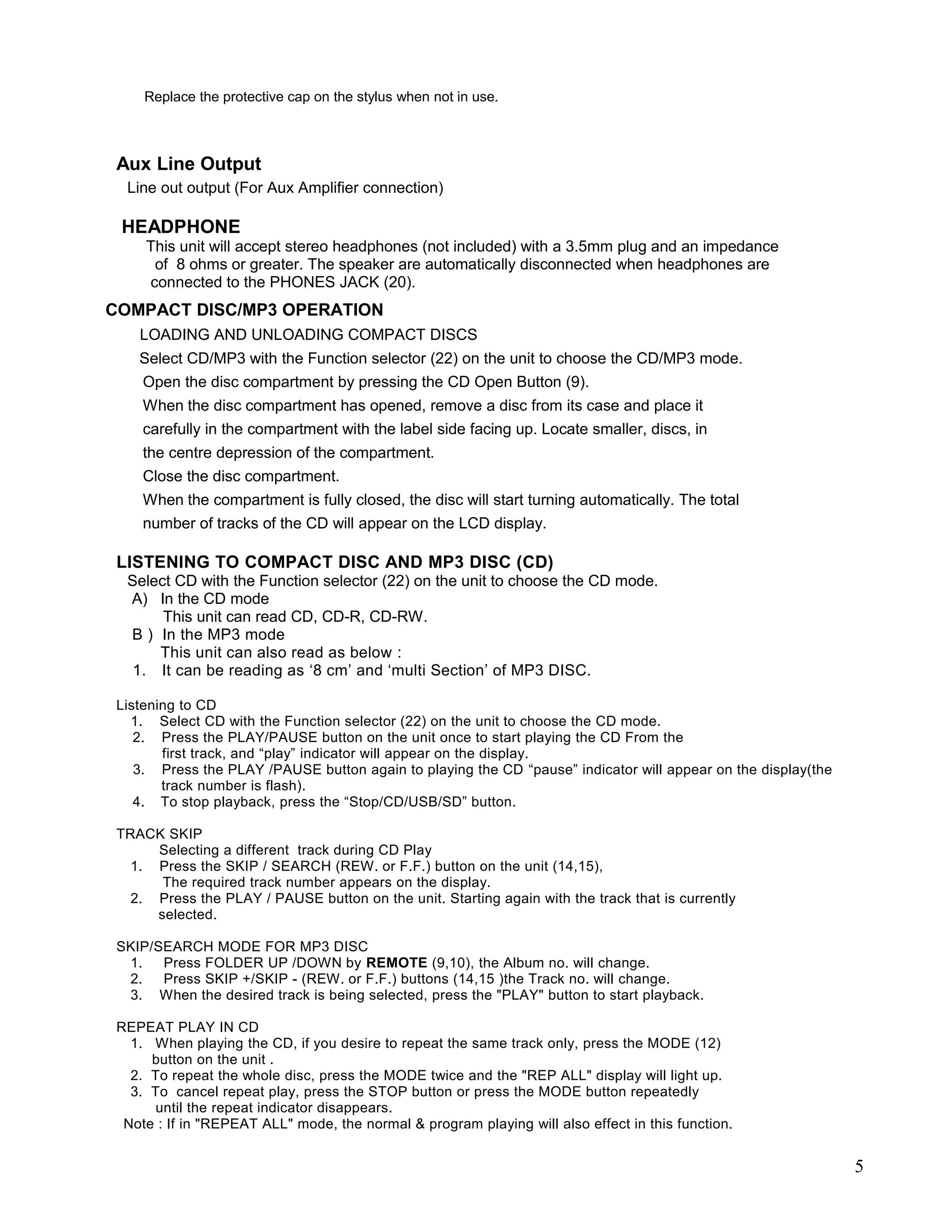 Replace the protective cap on the stylus when not in use.



 Aux Line Output
  Line out output (For Aux Amplifier connection)

 HEADPHONE
     This unit will accept stereo headphones (not included) with a 3.5mm plug and an impedance
      of 8 ohms or greater. The speaker are automatically disconnected when headphones are
     connected to the PHONES JACK (20).
COMPACT DISC/MP3 OPERATION
    LOADING AND UNLOADING COMPACT DISCS
    Select CD/MP3 with the Function selector (22) on the unit to choose the CD/MP3 mode.
     Open the disc compartment by pressing the CD Open Button (9).
     When the disc compartment has opened, remove a disc from its case and place it
     carefully in the compartment with the label side facing up. Locate smaller, discs, in
     the centre depression of the compartment.
     Close the disc compartment.
     When the compartment is fully closed, the disc will start turning automatically. The total
     number of tracks of the CD will appear on the LCD display.

 LISTENING TO COMPACT DISC AND MP3 DISC (CD)
  Select CD with the Function selector (22) on the unit to choose the CD mode.
  A) In the CD mode
       This unit can read CD, CD-R, CD-RW.
  B ) In the MP3 mode
      This unit can also read as below :
   1. It can be reading as ‘8 cm’ and ‘multi Section’ of MP3 DISC.

 Listening to CD
   1. Select CD with the Function selector (22) on the unit to choose the CD mode.
    2. Press the PLAY/PAUSE button on the unit once to start playing the CD From the
        first track, and “play” indicator will appear on the display.
    3. Press the PLAY /PAUSE button again to playing the CD “pause” indicator will appear on the display(the
        track number is flash).
    4. To stop playback, press the “Stop/CD/USB/SD” button.

 TRACK SKIP
      Selecting a different track during CD Play
   1. Press the SKIP / SEARCH (REW. or F.F.) button on the unit (14,15),
       The required track number appears on the display.
   2. Press the PLAY / PAUSE button on the unit. Starting again with the track that is currently
      selected.

 SKIP/SEARCH MODE FOR MP3 DISC
  1.   Press FOLDER UP /DOWN by REMOTE (9,10), the Album no. will change.
  2.   Press SKIP +/SKIP - (REW. or F.F.) buttons (14,15 )the Track no. will change.
  3. When the desired track is being selected, press the "PLAY" button to start playback.

 REPEAT PLAY IN CD
   1. When playing the CD, if you desire to repeat the same track only, press the MODE (12)
      button on the unit .
   2. To repeat the whole disc, press the MODE twice and the "REP ALL" display will light up.
   3. To cancel repeat play, press the STOP button or press the MODE button repeatedly
      until the repeat indicator disappears.
  Note : If in "REPEAT ALL" mode, the normal & program playing will also effect in this function.


                                                                                                               5
 