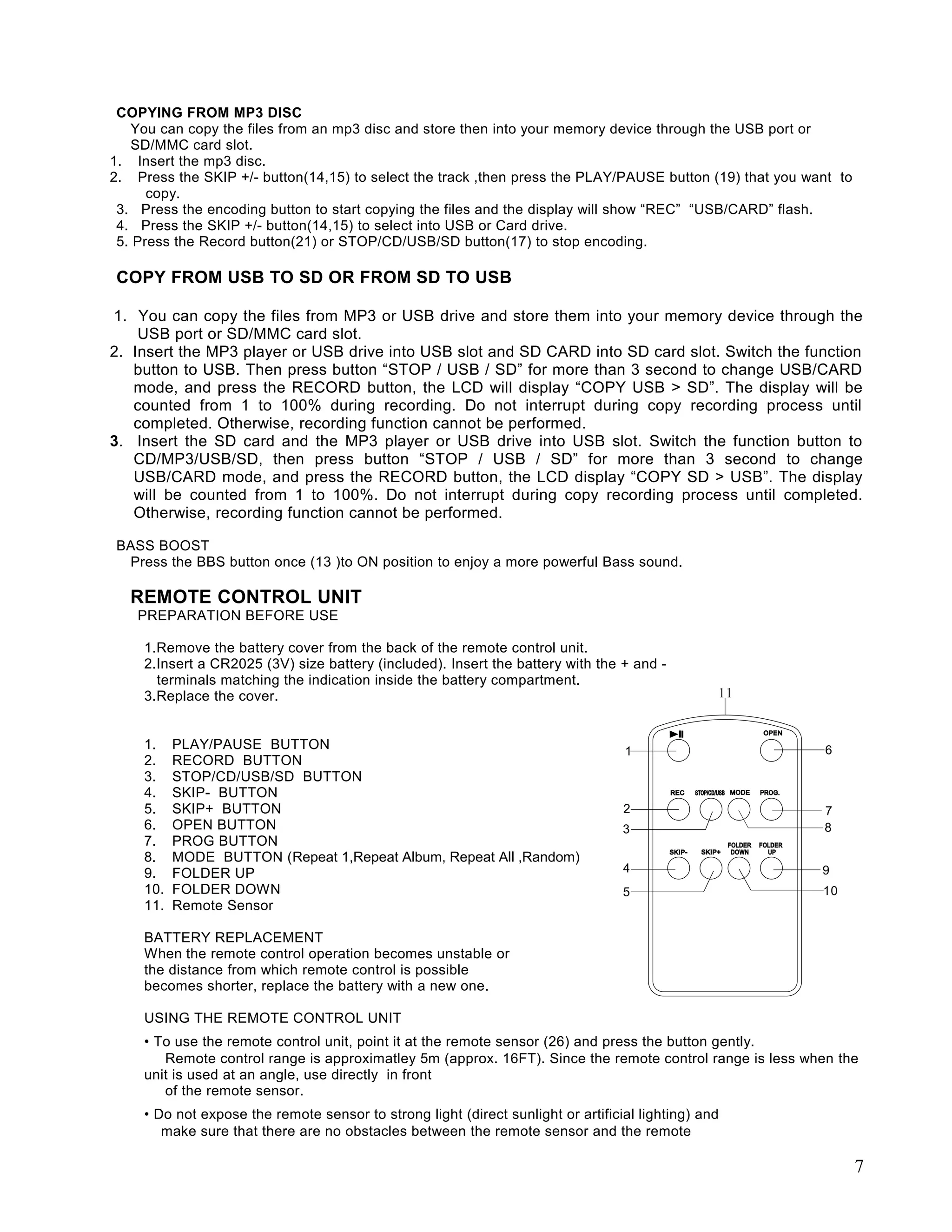 COPYING FROM MP3 DISC
   You can copy the files from an mp3 disc and store then into your memory device through the USB port or
   SD/MMC card slot.
1. Insert the mp3 disc.
2. Press the SKIP +/- button(14,15) to select the track ,then press the PLAY/PAUSE button (19) that you want to
      copy.
 3. Press the encoding button to start copying the files and the display will show “REC” “USB/CARD” flash.
 4. Press the SKIP +/- button(14,15) to select into USB or Card drive.
 5. Press the Record button(21) or STOP/CD/USB/SD button(17) to stop encoding.

COPY FROM USB TO SD OR FROM SD TO USB

1. You can copy the files from MP3 or USB drive and store them into your memory device through the
    USB port or SD/MMC card slot.
2. Insert the MP3 player or USB drive into USB slot and SD CARD into SD card slot. Switch the function
   button to USB. Then press button “STOP / USB / SD” for more than 3 second to change USB/CARD
   mode, and press the RECORD button, the LCD will display “COPY USB > SD”. The display will be
   counted from 1 to 100% during recording. Do not interrupt during copy recording process until
   completed. Otherwise, recording function cannot be performed.
3. Insert the SD card and the MP3 player or USB drive into USB slot. Switch the function button to
   CD/MP3/USB/SD, then press button “STOP / USB / SD” for more than 3 second to change
   USB/CARD mode, and press the RECORD button, the LCD display “COPY SD > USB”. The display
   will be counted from 1 to 100%. Do not interrupt during copy recording process until completed.
   Otherwise, recording function cannot be performed.

BASS BOOST
 Press the BBS button once (13 )to ON position to enjoy a more powerful Bass sound.

   REMOTE CONTROL UNIT
    PREPARATION BEFORE USE

     1.Remove the battery cover from the back of the remote control unit.
     2.Insert a CR2025 (3V) size battery (included). Insert the battery with the + and -
       terminals matching the indication inside the battery compartment.
     3.Replace the cover.


     1.    PLAY/PAUSE BUTTON
     2.    RECORD BUTTON
     3.    STOP/CD/USB/SD BUTTON
     4.    SKIP- BUTTON
     5.    SKIP+ BUTTON
     6.    OPEN BUTTON
     7.    PROG BUTTON
     8.    MODE BUTTON (Repeat 1,Repeat Album, Repeat All ,Random)
     9.    FOLDER UP
     10.   FOLDER DOWN
     11.   Remote Sensor

     BATTERY REPLACEMENT
     When the remote control operation becomes unstable or
     the distance from which remote control is possible
     becomes shorter, replace the battery with a new one.

     USING THE REMOTE CONTROL UNIT
     • To use the remote control unit, point it at the remote sensor (26) and press the button gently.
        Remote control range is approximatley 5m (approx. 16FT). Since the remote control range is less when the
     unit is used at an angle, use directly in front
        of the remote sensor.
     • Do not expose the remote sensor to strong light (direct sunlight or artificial lighting) and
        make sure that there are no obstacles between the remote sensor and the remote

                                                                                                                  7
 