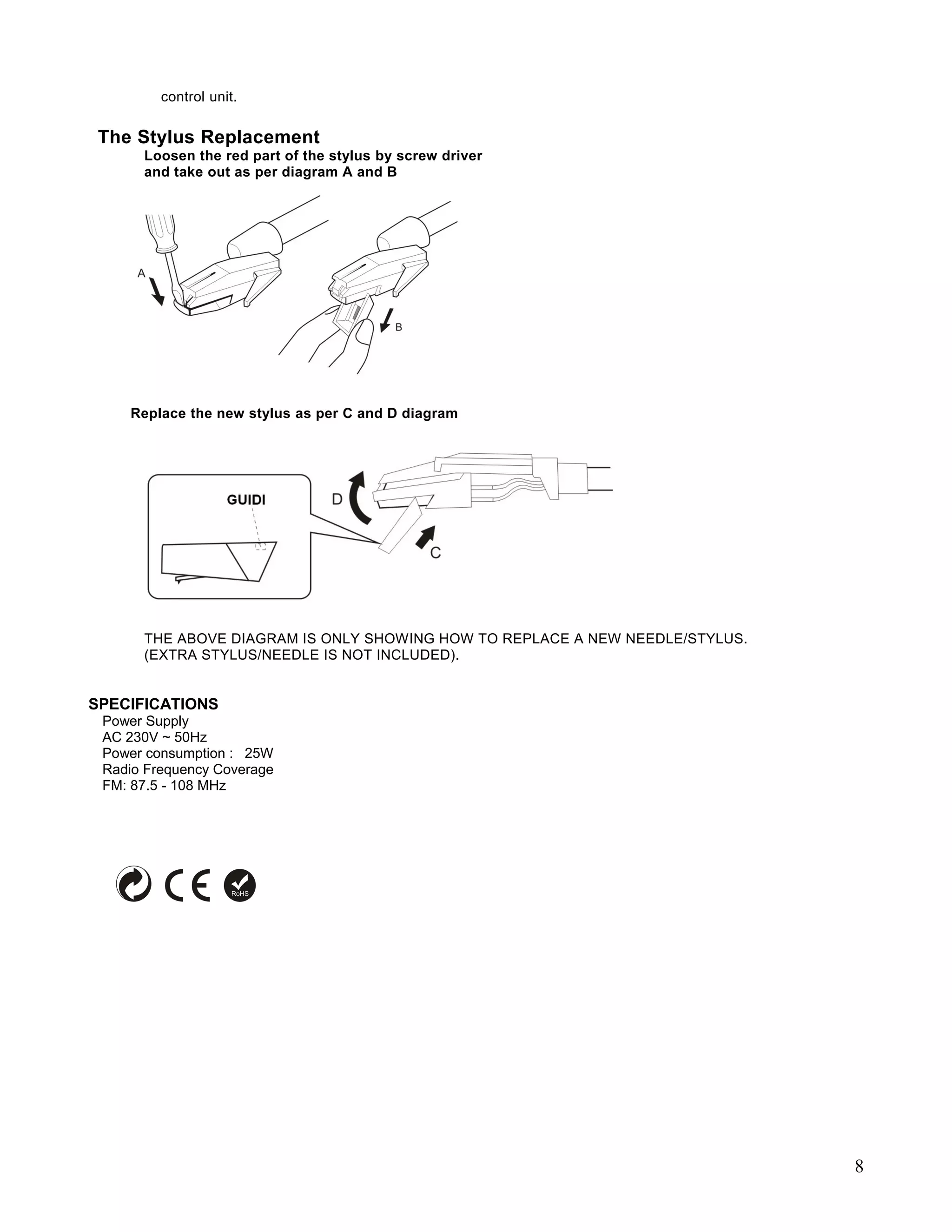 control unit.

 The Stylus Replacement
      Loosen the red part of the stylus by screw driver
      and take out as per diagram A and B




    Replace the new stylus as per C and D diagram




      THE ABOVE DIAGRAM IS ONLY SHOWING HOW TO REPLACE A NEW NEEDLE/STYLUS.
      (EXTRA STYLUS/NEEDLE IS NOT INCLUDED).


SPECIFICATIONS
 Power Supply
 AC 230V ~ 50Hz
 Power consumption : 25W
 Radio Frequency Coverage
 FM: 87.5 - 108 MHz




                                                                              8
 