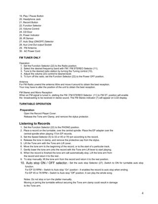 19. Play / Pause Button
20. Headphone Jack
21. Record Button
22. Function Selector
23. Volume Control
24. CD Door
25. Power Indicator
26. IR Sensor
27. Auto Stop (ON/OFF) Selector
28. Aux Line-Out output Socket
29. FM Antenna
30. AC Power Cord

FM TUNER ONLY

Operation
 1. Set the Function Selector (22) to the Radio position.
 2. Select the desired frequency band with FM / FM STEREO Selector (11).
 3. Tune to the desired radio station by turning the Tuning control (10).
 4. Adjust the volume (23) control to desired level.
 5. To turn off the radio, set the Function Selector (22) to the Power OFF position.

Antenna
For FM Radio unwind the antenna Wire and move it around to obtain the best reception.
Your may have to alter the position of the unit to obtain the best reception.

FM Stereo and Mono Reception
When an FM signal is tuned in, stetting the FM / FM STEREO Selector (11) to FM ST. position will enable
the broadcasting to be received in stereo sound. The FM Stereo indicator (7) will appear on LCD display.

TURNTABLE OPERATION

Preparation
    Open the Record Player Cover.
    Release the Tone arm Clamp, and remove the stylus protector.


Listening to Records
 1. Set the Function Selector (22) to the PHONO position.
 2. Place a record on the turntable, over the central spindle. Place the EP adapter over the
    central spindle when playing 17cm EP records.
 3. Set the Speed Selector (5) to 33 or 45 or 78 rpm according to the record.
 4. Release the tone m clamp, and remove the protective cap from the stylus.
 5. Lift the Tone arm with the Tone arm Lift Lever.
 6. Move the tone arm to the beginning of the record, or to the start of a particular track.
 7. Gently lower the tone arm onto the record with the Tone arm Lift lever to start playing.
 8. When the record is finished the tone arm will automatically stop. Lift the tone arm from
    the record and return it to the rest .
 9. To stop manually, lift the tone arm from the record and return it to the rest position.
 10. Auto stop ON / OFF selector.-               Set the auto stop Selector (27) ,Switch to ON for turntable auto stop
     function.
     For EP 33 RPM – Switch to Auto stop “On” position - It enables the record to auto stop when ending.
     For EP 45 or 78 RPM – Switch to Auto stop “Off” position, It can play the whole song.

    Notes: Do not stop or turn the platter manually.
    Moving or jarring the turntable without securing the Tone arm clamp could result in damage
    to the Tone arm.


                                                                                                                    4
 