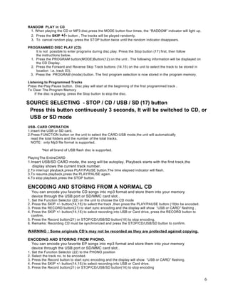 RANDOM PLAY in CD
 1. When playing the CD or MP3 disc,press the MODE button four times, the “RADDOM” indicator will light up.
 2. Press the SKIP +/- button , The tracks will be played randomly.
 3. To cancel random play, press the STOP button twice until the random indicator disappears.

PROGRAMMED DISC PLAY (CD)
    It is not possible to enter programs during disc play. Press the Stop button (17) first, then follow
    the instructions below.
 1. Press the PROGRAM button(MODE)Button(12) on the unit . The following information will be displayed on
    the CD Display.
 2. Press the Forward and Reverse Skip Track buttons (14,15) on the unit to select the track to be stored in
    location i.e. track 03).
 3. Press the PROGRAM (mode) button. The first program selection is now stored in the program memory.

Listening to Programmed Tracks
Press the Play Pause button. Disc play will start at the beginning of the first programmed track .
To Clear The Program Memory
    If the disc is playing, press the Stop button to stop the disc.

SOURCE SELECTING - STOP / CD / USB / SD (17) button
 Press this button continuously 3 seconds, It will be switched to CD, or
 USB or SD mode
USB- CARD OPERATION
1.Insert the USB or SD card.
2.Press FUNCTION button on the unit to select the CARD-USB mode,the unit will automatically
  read the total folders and the number of the total tracks.
  NOTE: only Mp3 file format is supported.

           *Not all brand of USB flash disc is supported.

PlayingThe EntireCARD
1.Insert USB/SD CARD mode, the song will be autoplay. Playback starts with the first track,the
   display shows the current track number.
2.To interrupt playback,press PLAY/PAUSE button.The time elapsed indicator will flash.
3.To resume playback,press the PLAY/PAUSE again.
4.To stop playback,press the STOP button.

ENCODING AND STORING FROM A NORMAL CD
     You can encode you favorite CD songs into mp3 format and store them into your memory
     device through the USB port or SD/MMC card slot. .
1. Set the Function Selector (22) on the unit to choose the CD mode
2. Press the SKIP +/- button(14,15) to select the track ,then press the PLAY/PAUSE button (19)to be encoded.
3. Press the RECORD button(21) to start sync encoding and the display will show “USB or CARD” flashing ,
4. Press the SKIP +/- button(14,15) to select recording into USB or Card drive, press the RECORD button to
   confirm.
5. Press the Record button(21) or STOP/CD/USB/SD button(16) to stop encoding.
6. Remarks: Recording CD must be synchronized and press the STOP/CD/USB/SD button to confirm.

WARNING : Some originals CD’s may not be recorded as they are protected against copying.

ENCODING AND STORING FROM PHONO.
 You can encode you favorite EP songs into mp3 format and store them into your memory
 device through the USB port or SD/MMC card slot. .
1.   Set the Function Selector (22) to the PHONO position
2.   Select the track no. to be encoded.
3.   Press the Record button to start sync encoding and the display will show “USB or CARD” flashing.
4.   Press the SKIP +/- button(14,15) to select recording into USB or Card drive.
5.   Press the Record button(21) or STOP/CD/USB/SD button(16) to stop encoding


                                                                                                               6
 