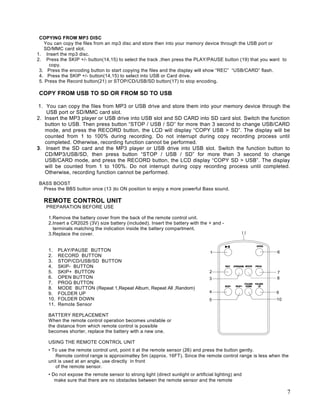 COPYING FROM MP3 DISC
   You can copy the files from an mp3 disc and store then into your memory device through the USB port or
   SD/MMC card slot.
1. Insert the mp3 disc.
2. Press the SKIP +/- button(14,15) to select the track ,then press the PLAY/PAUSE button (19) that you want to
      copy.
 3. Press the encoding button to start copying the files and the display will show “REC” “USB/CARD” flash.
 4. Press the SKIP +/- button(14,15) to select into USB or Card drive.
 5. Press the Record button(21) or STOP/CD/USB/SD button(17) to stop encoding.

COPY FROM USB TO SD OR FROM SD TO USB

1. You can copy the files from MP3 or USB drive and store them into your memory device through the
    USB port or SD/MMC card slot.
2. Insert the MP3 player or USB drive into USB slot and SD CARD into SD card slot. Switch the function
   button to USB. Then press button “STOP / USB / SD” for more than 3 second to change USB/CARD
   mode, and press the RECORD button, the LCD will display “COPY USB > SD”. The display will be
   counted from 1 to 100% during recording. Do not interrupt during copy recording process until
   completed. Otherwise, recording function cannot be performed.
3. Insert the SD card and the MP3 player or USB drive into USB slot. Switch the function button to
   CD/MP3/USB/SD, then press button “STOP / USB / SD” for more than 3 second to change
   USB/CARD mode, and press the RECORD button, the LCD display “COPY SD > USB”. The display
   will be counted from 1 to 100%. Do not interrupt during copy recording process until completed.
   Otherwise, recording function cannot be performed.

BASS BOOST
 Press the BBS button once (13 )to ON position to enjoy a more powerful Bass sound.

   REMOTE CONTROL UNIT
    PREPARATION BEFORE USE

     1.Remove the battery cover from the back of the remote control unit.
     2.Insert a CR2025 (3V) size battery (included). Insert the battery with the + and -
       terminals matching the indication inside the battery compartment.
     3.Replace the cover.


     1.    PLAY/PAUSE BUTTON
     2.    RECORD BUTTON
     3.    STOP/CD/USB/SD BUTTON
     4.    SKIP- BUTTON
     5.    SKIP+ BUTTON
     6.    OPEN BUTTON
     7.    PROG BUTTON
     8.    MODE BUTTON (Repeat 1,Repeat Album, Repeat All ,Random)
     9.    FOLDER UP
     10.   FOLDER DOWN
     11.   Remote Sensor

     BATTERY REPLACEMENT
     When the remote control operation becomes unstable or
     the distance from which remote control is possible
     becomes shorter, replace the battery with a new one.

     USING THE REMOTE CONTROL UNIT
     • To use the remote control unit, point it at the remote sensor (26) and press the button gently.
        Remote control range is approximatley 5m (approx. 16FT). Since the remote control range is less when the
     unit is used at an angle, use directly in front
        of the remote sensor.
     • Do not expose the remote sensor to strong light (direct sunlight or artificial lighting) and
        make sure that there are no obstacles between the remote sensor and the remote

                                                                                                                  7
 